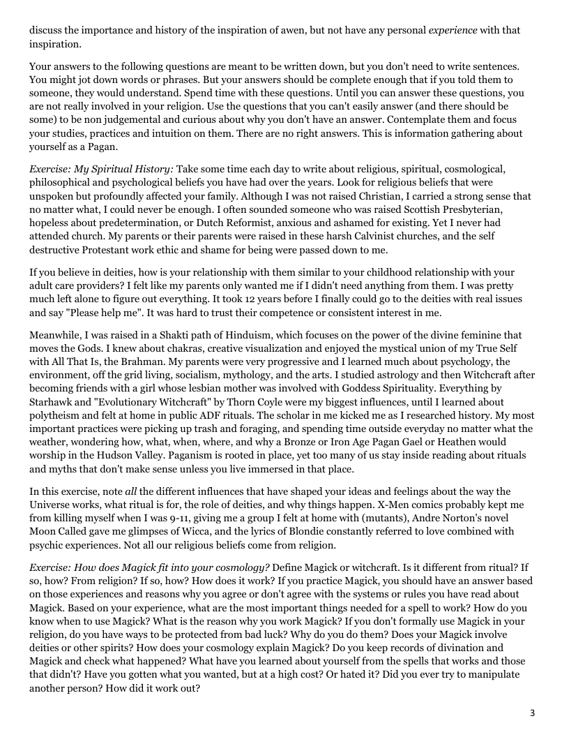 discuss the importance and history of the inspiration of awen, but not have any personal experience with that inspiration. Your answers to the following questions are meant to be written down, but you don’t need to write sentences. You might jot down words or phrases. But your answers should be complete enough that if you told them to someone, they would understand. Spend time with these questions. Until you can answer these questions, you are not really involved in your religion. Use the questions that you can’t easily answer (and there should be some) to be non judgemental and curious about why you don’t have an answer. Contemplate them and focus your studies, practices and intuition on them. There are no right answers. This is information gathering about Yourself as a Pagan. Exercise: My Spiritual History: Take some time each day to write about religious, spiritual, cosmological, philosophical and psychological beliefs you have had over the years. Look for religious beliefs that were unspoken but profoundly affected your family. Although I was not raised Christian, I carried a strong sense that no matter what, I could never be enough. I often sounded someone who was raised Scottish Presbyterian, hopeless about predetermination, or Dutch Reformist, anxious and ashamed for existing. Yet I never had attended church. My parents or their parents were raised in these harsh Calvinist churches, and the self destructive Protestant work ethic and shame for being were passed down to me. If you believe in deities, how is your relationship with them similar to your childhood relationship with your adult care providers? I felt like my parents only wanted me if I didn’t need anything from them. I was pretty much left alone to figure out everything. It took 12 years before I finally could go to the deities with real and say "Please help me". It was hard to trust their competence or consistent interest in me. sues Meanwhile, I was raised in a Shakti path of Hinduism, which focuses on the power of the divine feminine that moves the Gods. I knew about chakras, creative visualization and enjoyed the mystical union of my True Self with All That Is, the Brahman. My parents were very progressive and I learned much about psychology, the environment, off the grid living, socialism, mythology, and the arts. I studied astrology and then Witcheraft after becoming friends with a girl whose lesbian mother was involved with Goddess Spirituality. Everything by Starhawk and "Evolutionary Witcheraft" by Thorn Coyle were my biggest influences, until 1 learned about polytheism and felt at home in public ADF rituals. The scholar in me kicked me as I researched history. My most important practices were picking up trash and foraging, and spending time outside everyday no matter what the weather, wondering how, what, when, where, and why a Bronze or Iron Age Pagan Gael or Heathen would worship in the Hudson Valley. Paganism is rooted in place, yet too many of us stay inside reading about rituals and myths that don’t make sense unless you live immersed in that place. In this exerci , note all the different influences that have shaped your ideas and feelings about the way the Universe works, what ritual is for, the role of deities, and why things happen. X-Men comics probably kept me from killing myself when I was 9-11, giving me a group I felt at home with (mutants), Andre Norton’s novel Moon Called gave me glimpses of Wicea, and the lyries of Blondie constantly referred to love combined with psychic experiences. Not all our religious beliefs come from religion. Exercise: How does Magick fit into your cosmology? Define Magick or witcheraft. I it different from ritual? If s0, how? From religion? If so, how? How does it work? If you practice Magick, you should have an answer based on those experiences and reasons why you agree or don’t agree with the systems or rules you have read about Magick. Based on your experience, what are the most important things needed for a spel to work? How do you know when to use Magick? What is the reason why you work Magick? If you don’t formally use Magick in your religion, do you have ways to be protected from bad luck? Why do you do them? Does your Magick involve deities or other spirits? How does your cosmology explain Magick? Do you keep records of divination and Magick and check what happened? What have you learned about yourself from the spells that works and those that didn’t? Have you gotten what you wanted, but at a high cost? Or hated it? Did you ever try to manipulate another person? How did it work out?